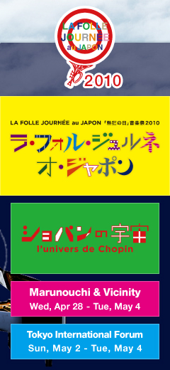 
LA FOLLE JOURNÉE au JAPON “Days of Enthusiasm” Music Festival 2010 -I´univers de Chopin- [Marunouchi & Vicinity Wed, Apr 28 - Tue, May 4] [Tokyo International Forum Sun, May 2 - Tue, May 4]