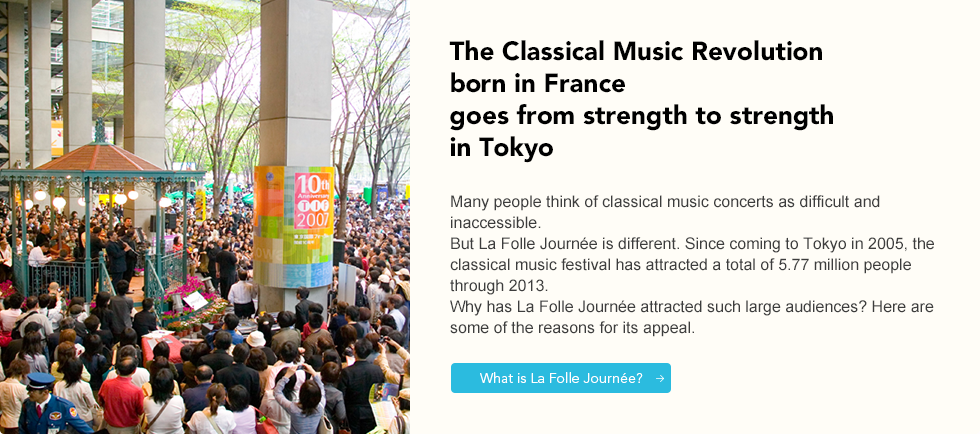 The Calassical Music Revolution born in France goes from strength to strength in Tokyo Many people think of classical music concerts as difficult and inaccessible. But La Folle Journée is different. Since coming to Tokyo in 2005, the classical music festival has attracted a total of 5.77 million people through 2013. Why has La Folle Journée attracted such large audiences? Here are some of the reasons for its appeal.