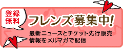 登録無料 フレンズ募集中！ 最新ニュースとチケット先行発売情報をメルマガで配信